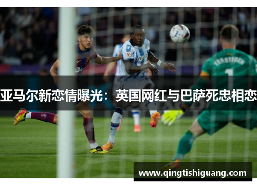 亚马尔新恋情曝光：英国网红与巴萨死忠相恋